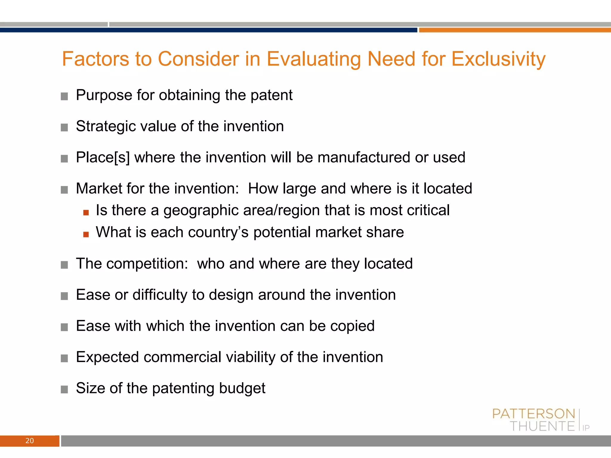 Factors to Consider in Evaluating Need for Exclusivity
Purpose for obtaining the patent
Strategic value of the invention
Place[s] where the invention will be manufactured or used
Market for the invention: How large and where is it located
Is there a geographic area/region that is most critical
What is each country’s potential market share
The competition: who and where are they located
Ease or difficulty to design around the invention
Ease with which the invention can be copied
Expected commercial viability of the invention
Size of the patenting budget
20
 