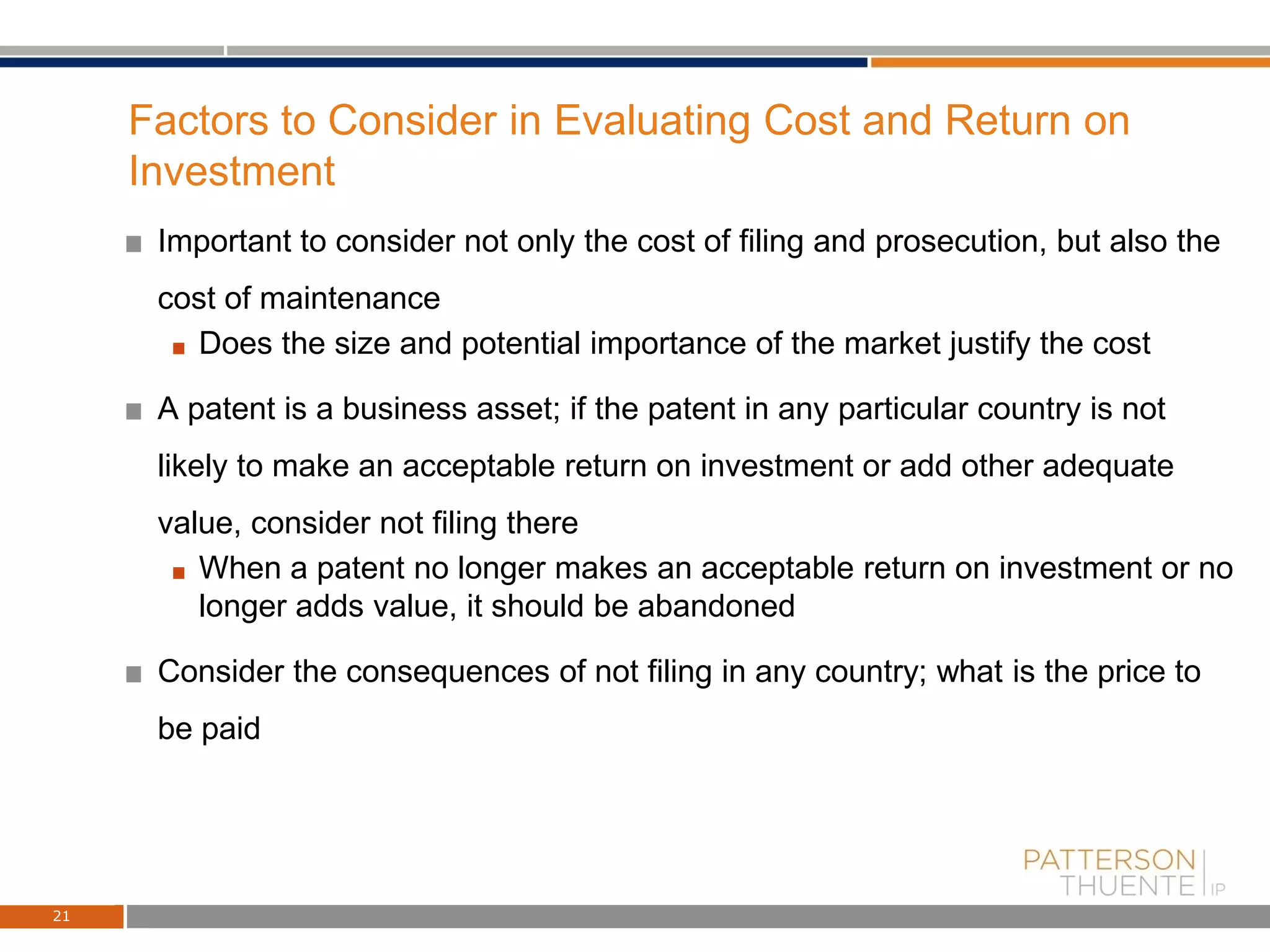 Factors to Consider in Evaluating Cost and Return on
Investment
Important to consider not only the cost of filing and prosecution, but also the
cost of maintenance
Does the size and potential importance of the market justify the cost
A patent is a business asset; if the patent in any particular country is not
likely to make an acceptable return on investment or add other adequate
value, consider not filing there
When a patent no longer makes an acceptable return on investment or no
longer adds value, it should be abandoned
Consider the consequences of not filing in any country; what is the price to
be paid
21
 