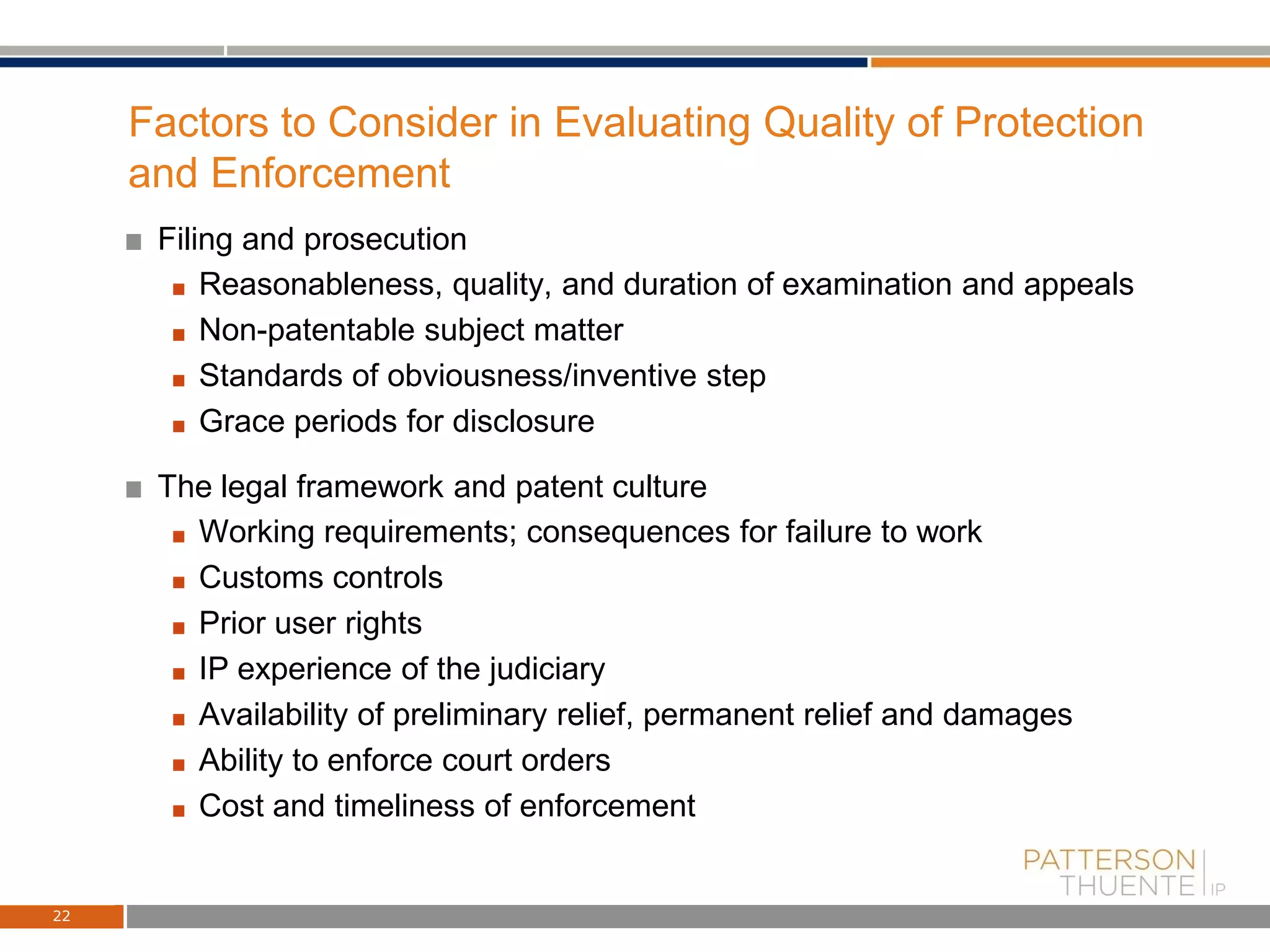 Factors to Consider in Evaluating Quality of Protection
and Enforcement
Filing and prosecution
Reasonableness, quality, and duration of examination and appeals
Non-patentable subject matter
Standards of obviousness/inventive step
Grace periods for disclosure
The legal framework and patent culture
Working requirements; consequences for failure to work
Customs controls
Prior user rights
IP experience of the judiciary
Availability of preliminary relief, permanent relief and damages
Ability to enforce court orders
Cost and timeliness of enforcement
22
 