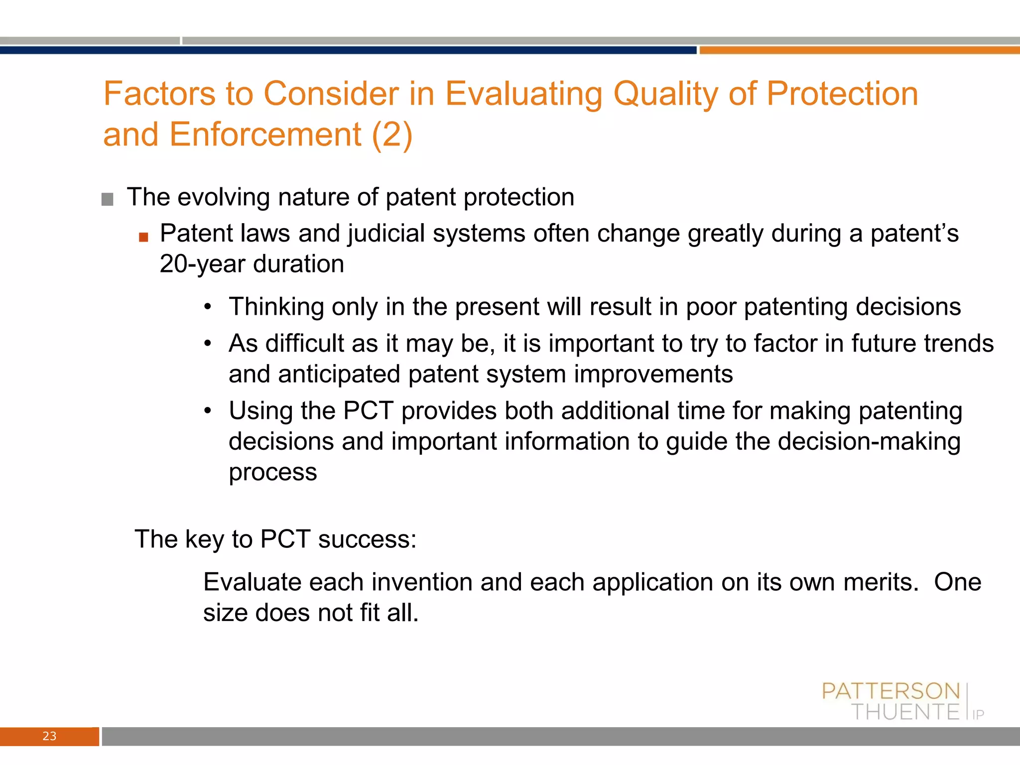 Factors to Consider in Evaluating Quality of Protection
and Enforcement (2)
The evolving nature of patent protection
Patent laws and judicial systems often change greatly during a patent’s
20-year duration
• Thinking only in the present will result in poor patenting decisions
• As difficult as it may be, it is important to try to factor in future trends
and anticipated patent system improvements
• Using the PCT provides both additional time for making patenting
decisions and important information to guide the decision-making
process
The key to PCT success:
Evaluate each invention and each application on its own merits. One
size does not fit all.
23
 