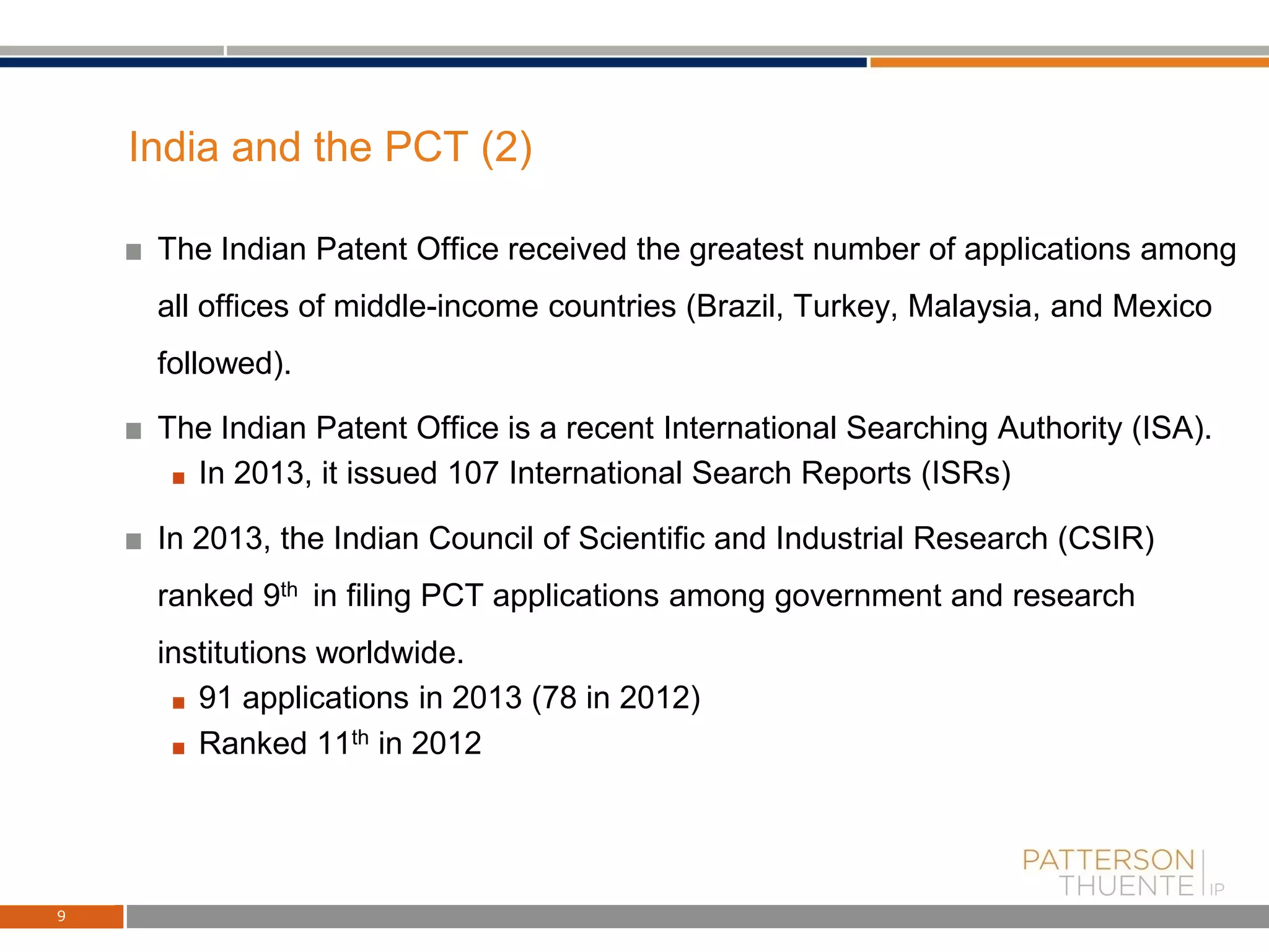 India and the PCT (2)
The Indian Patent Office received the greatest number of applications among
all offices of middle-income countries (Brazil, Turkey, Malaysia, and Mexico
followed).
The Indian Patent Office is a recent International Searching Authority (ISA).
In 2013, it issued 107 International Search Reports (ISRs)
In 2013, the Indian Council of Scientific and Industrial Research (CSIR)
ranked 9th in filing PCT applications among government and research
institutions worldwide.
91 applications in 2013 (78 in 2012)
Ranked 11th in 2012
9
 