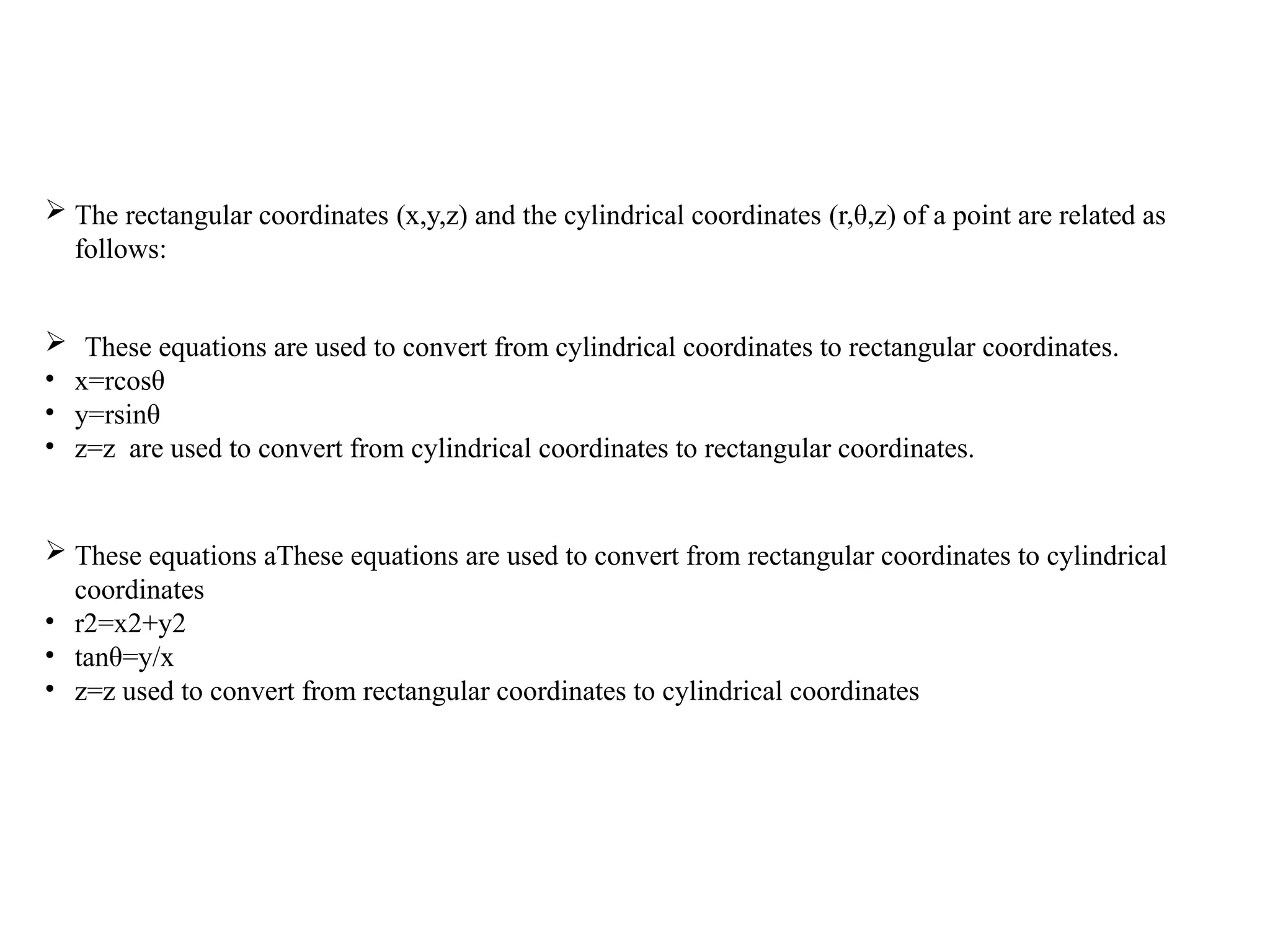  The rectangular coordinates (x,y,z) and the cylindrical coordinates (r,θ,z) of a point are related as
follows:
 These equations are used to convert from cylindrical coordinates to rectangular coordinates.
• x=rcosθ
• y=rsinθ
• z=z are used to convert from cylindrical coordinates to rectangular coordinates.
 These equations aThese equations are used to convert from rectangular coordinates to cylindrical
coordinates
• r2=x2+y2
• tanθ=y/x
• z=z used to convert from rectangular coordinates to cylindrical coordinates
 