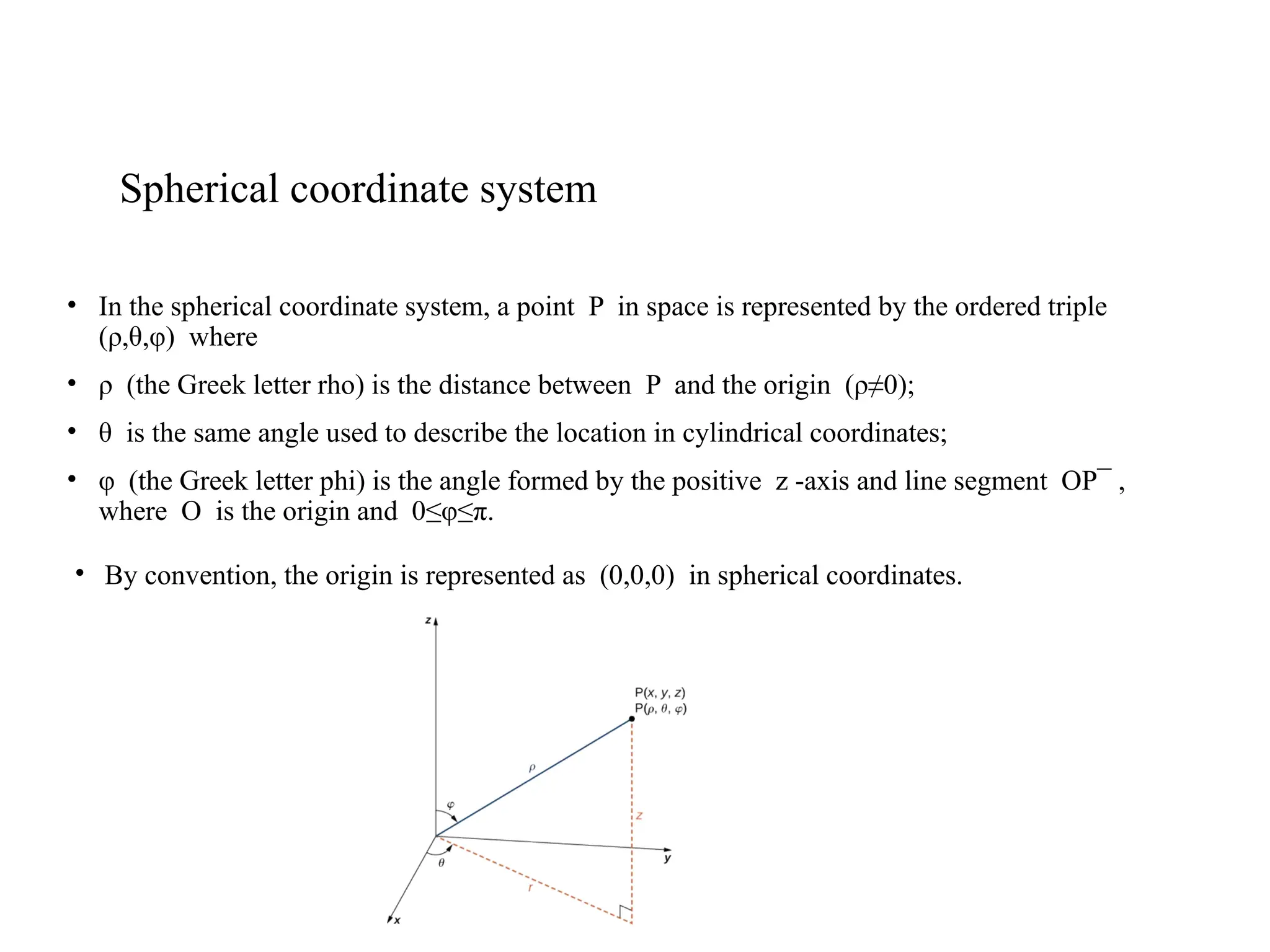 Spherical coordinate system
• In the spherical coordinate system, a point P in space is represented by the ordered triple
(ρ,θ,φ) where
• ρ (the Greek letter rho) is the distance between P and the origin (ρ≠0);
• θ is the same angle used to describe the location in cylindrical coordinates;
• φ (the Greek letter phi) is the angle formed by the positive z -axis and line segment OP¯ ,
where O is the origin and 0≤φ≤π.
• By convention, the origin is represented as (0,0,0) in spherical coordinates.
 