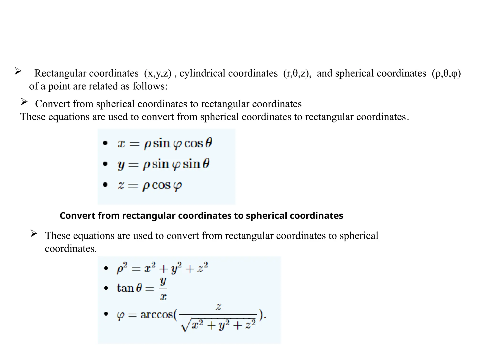  Rectangular coordinates (x,y,z) , cylindrical coordinates (r,θ,z), and spherical coordinates (ρ,θ,φ)
of a point are related as follows:
 Convert from spherical coordinates to rectangular coordinates
These equations are used to convert from spherical coordinates to rectangular coordinates.
Convert from rectangular coordinates to spherical coordinates
 These equations are used to convert from rectangular coordinates to spherical
coordinates.
 