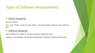 Types of Software Measurements
 Direct measures
Easy to collect
E.g. Cost, Effort, Lines of codes (LOC), Execution Speed, Memory size, Defects
etc.
 Indirect measures
More difficult to assess & can be measured indirectly only.
Quality, Functionality, Complexity, Reliability, Efficiency, Maintainability etc.
 