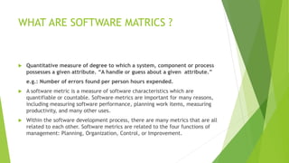 WHAT ARE SOFTWARE MATRICS ?
 Quantitative measure of degree to which a system, component or process
possesses a given attribute. “A handle or guess about a given attribute.”
e.g.: Number of errors found per person hours expended.
 A software metric is a measure of software characteristics which are
quantifiable or countable. Software metrics are important for many reasons,
including measuring software performance, planning work items, measuring
productivity, and many other uses.
 Within the software development process, there are many metrics that are all
related to each other. Software metrics are related to the four functions of
management: Planning, Organization, Control, or Improvement.
 