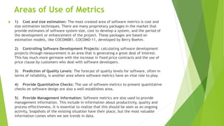 Areas of Use of Metrics
 1) Cost and size estimation: The most created area of software metrics is cost and
size estimation techniques. There are many proprietary packages in the market that
provide estimates of software system size, cost to develop a system, and the period of
the development or enhancement of the project. These packages are based on
estimation models, like COCOM081, COCOMO-11, developed by Berry Boehm.
2) Controlling Software Development Projects: calculating software development
projects through measurement is an area that is generating a great deal of interest.
This has much more germane with the increase in fixed price contracts and the use of
price clause by customers who deal with software developers.
3) Prediction of Quality Levels: The forecast of quality levels for software, often in
terms of reliability, is another area where software metrics have an vital role to play.
4) Provide Quantitative Checks: The use of software metrics to present quantitative
checks on software design are also a well-establishes area.
5) Provide Management Information: Software metrics are also used to provide
management information. This include in information about productivity, quality and
process effectiveness. It is essential to realize that this should be seen as an ongoing
activity, Snapshots of the existing situation have their place, but the most valuable
information comes when we see trends in data.
 