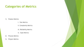 Categories of Metrics
1) Product Metrics
i. Size Metrics
ii. Complexity Metrics
iii. Reliability Metrics
iv. Style Metrics
2) Process Metrics
3) Project Metrics
 