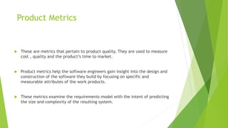 Product Metrics
 These are metrics that pertain to product quality. They are used to measure
cost , quality and the product’s time to market.
 Product metrics help the software engineers gain insight into the design and
construction of the software they build by focusing on specific and
measurable attributes of the work products.
 These metrics examine the requirements model with the intent of predicting
the size and complexity of the resulting system.
 