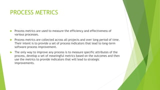PROCESS METRICS
 Process metrics are used to measure the efficiency and effectiveness of
various processes.
 Process metrics are collected across all projects and over long period of time.
Their intent is to provide a set of process indicators that lead to long-term
software process improvement.
 The only way to improve any process is to measure specific attributes of the
process, develop a set of meaningful metrics based on the outcomes and then
use the metrics to provide indicators that will lead to strategic
improvements.
 