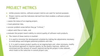 PROJECT METRICS
 Unlike process metrics, software project metrics are used for tactical purposes.
 Project metrics and the indicators derived from them enables a software project
manager to -
• assess the status of an ongoing project,
• track potential risks,
• uncover problem areas before they go “critical,”
• adjust work flow or tasks, and
• evaluate the project team’s ability to control quality of software work products.
 The intent of these metrics is twofold –
1. It is used to minimize the development schedule by making the adjustments necessary
to avoid delays and mitigate potential problems and risks
2. 2. It is used to assess product quality on an ongoing basis and, when necessary, modify
the technical approach to improve quality. As the quality improves, defects are
minimized and the amount of rework required during the project is also reduced ,
which leads to the reduction in overall project cost.
 