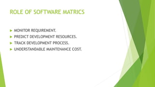 ROLE OF SOFTWARE MATRICS
 MONITOR REQUIREMENT.
 PREDICT DEVELOPMENT RESOURCES.
 TRACK DEVELOPMENT PROCESS.
 UNDERSTANDABLE MAINTENANCE COST.
 