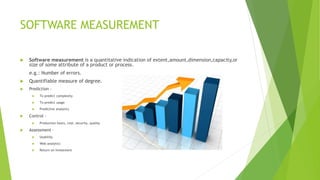 SOFTWARE MEASUREMENT
 Software measurement is a quantitative indication of extent,amount,dimension,capacity,or
size of some attribute of a product or process.
e.g.: Number of errors.
 Quantifiable measure of degree.
 Prediction –
 To predict complexity
 To predict usage
 Predictive analytics
 Control –
 Production hours, cost, security, quality
 Assessment –
 Usability
 Web analytics
 Return on Investment
 