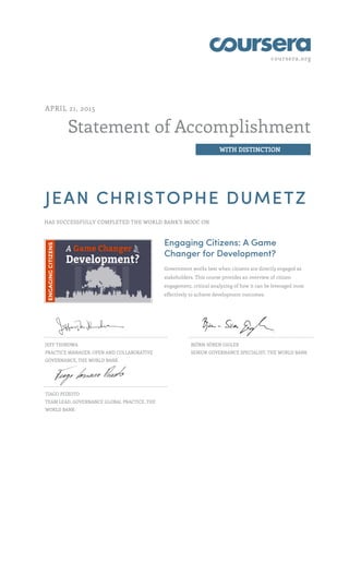 coursera.org
Statement of Accomplishment
WITH DISTINCTION
APRIL 21, 2015
JEAN CHRISTOPHE DUMETZ
HAS SUCCESSFULLY COMPLETED THE WORLD BANK'S MOOC ON
Engaging Citizens: A Game
Changer for Development?
Government works best when citizens are directly engaged as
stakeholders. This course provides an overview of citizen
engagement, critical analyzing of how it can be leveraged most
effectively to achieve development outcomes.
JEFF THINDWA
PRACTICE MANAGER, OPEN AND COLLABORATIVE
GOVERNANCE, THE WORLD BANK
BJÖRN-SÖREN GIGLER
SENIOR GOVERNANCE SPECIALIST, THE WORLD BANK
TIAGO PEIXOTO
TEAM LEAD, GOVERNANCE GLOBAL PRACTICE, THE
WORLD BANK
 