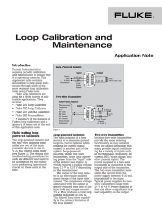 Loop Calibration and
Maintenance
Application Note
Introduction
Process instrumentation
requires periodic calibration
and maintenance to ensure that
it is operating correctly. This
application note contains
information to help guide tech-
nicians through some of the
more common loop calibration
tasks using Fluke tools.
Fluke loop calibrators are
ideal for a wide variety of cali-
bration applications. They
include:
• Fluke 707 Loop Calibrator
• Fluke 705 Loop Calibrator
• Fluke 715 Volt/mA Calibrator
• Fluke 787 ProcessMeter
A summary of the features of
Fluke’s loop calibrators and a
glossary of terms are at the end
of this application note.
Field testing loop
powered isolators
The loop-powered isolator and
the two-wire isolating trans-
mitter are two of the more
prevalent devices in use in
4-20 mA control loops today
(see Figure 1). The testing and
troubleshooting procedures for
each are different and need to
be understood by the techni-
cians performing operational
checks on these units in the
field.
Loop-powered isolators
The main purpose of a loop
isolator is to eliminate ground
loops in control systems while
sending the control signal
current to another part of the
system. Loop-powered
isolators, unlike two-wire
transmitters, draw their operat-
ing power from the “input” side
of the isolator (see Figure 1),
which requires a pickup voltage
from 5.5 V to 13.5 V depending
on the manufacturer.
The output of the loop isola-
tor is an electrically isolated
mirror image of the input side
current. The compliance voltage
associated with the output is
greatly reduced from that of the
input side and ranges around
7.5 V. This produces a total loop
loading capability of 350 Ω.
This limited loop drive capabil-
ity is the primary limitation of
the loop isolator.
Two-wire transmitters
Isolating two-wire transmitters
provide the same isolating
functionality as loop isolators
with the added advantage that
many provide signal condition-
ing for a variety of inputs such
as thermocouple, frequency, dc
current, RTD, strain gauge, and
other process inputs. The
power supplied to a two-wire
transmitter is connected to the
output side of the transmitter.
The two-wire transmitter mod-
ulates the current from the
power supply between 4-20 mA,
proportional to the input.
Typical power supplies for two-
wire transmitters range from
24 V to 48 V. Power supplies of
this size allow a significant loop
load capability on the output.
Figure 1
 