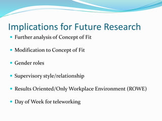 Implications for Future Research
 Further analysis of Concept of Fit
 Modification to Concept of Fit
 Gender roles
 Supervisory style/relationship
 Results Oriented/Only Workplace Environment (ROWE)
 Day of Week for teleworking
 