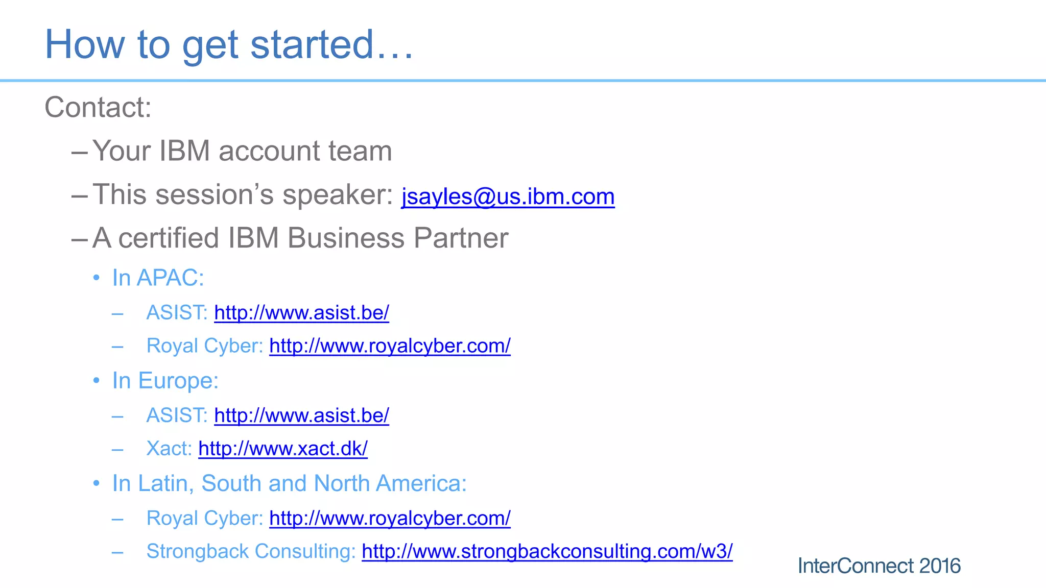 How to get started…
Contact:
– Your IBM account team
– This session’s speaker: jsayles@us.ibm.com
– A certified IBM Business Partner
• In APAC:
– ASIST: http://www.asist.be/
– Royal Cyber: http://www.royalcyber.com/
• In Europe:
– ASIST: http://www.asist.be/
– Xact: http://www.xact.dk/
• In Latin, South and North America:
– Royal Cyber: http://www.royalcyber.com/
– Strongback Consulting: http://www.strongbackconsulting.com/w3/
 