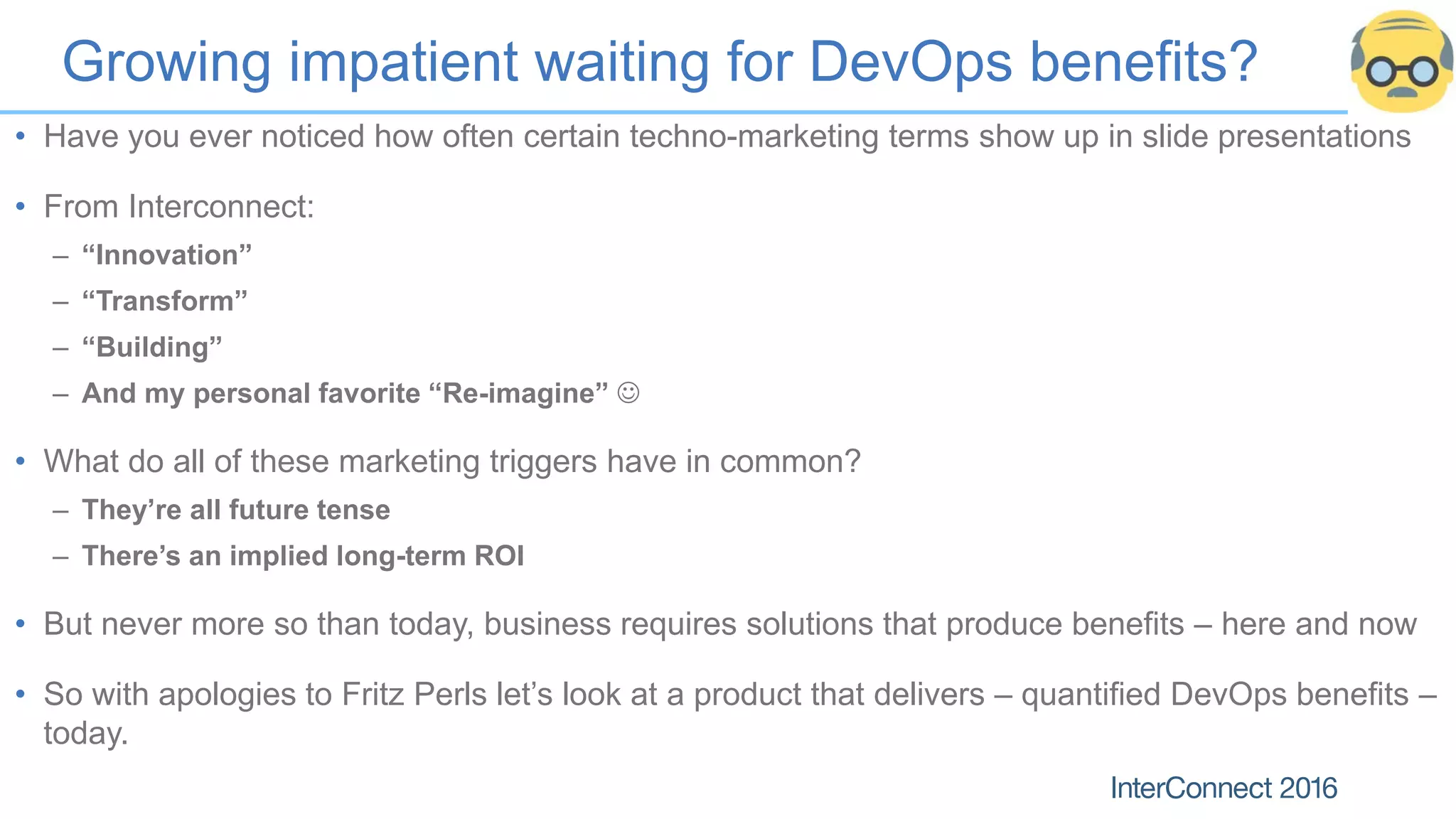Growing impatient waiting for DevOps benefits?
• Have you ever noticed how often certain techno-marketing terms show up in slide presentations
• From Interconnect:
– “Innovation”
– “Transform”
– “Building”
– And my personal favorite “Re-imagine” 
• What do all of these marketing triggers have in common?
– They’re all future tense
– There’s an implied long-term ROI
• But never more so than today, business requires solutions that produce benefits – here and now
• So with apologies to Fritz Perls let’s look at a product that delivers – quantified DevOps benefits –
today.
 