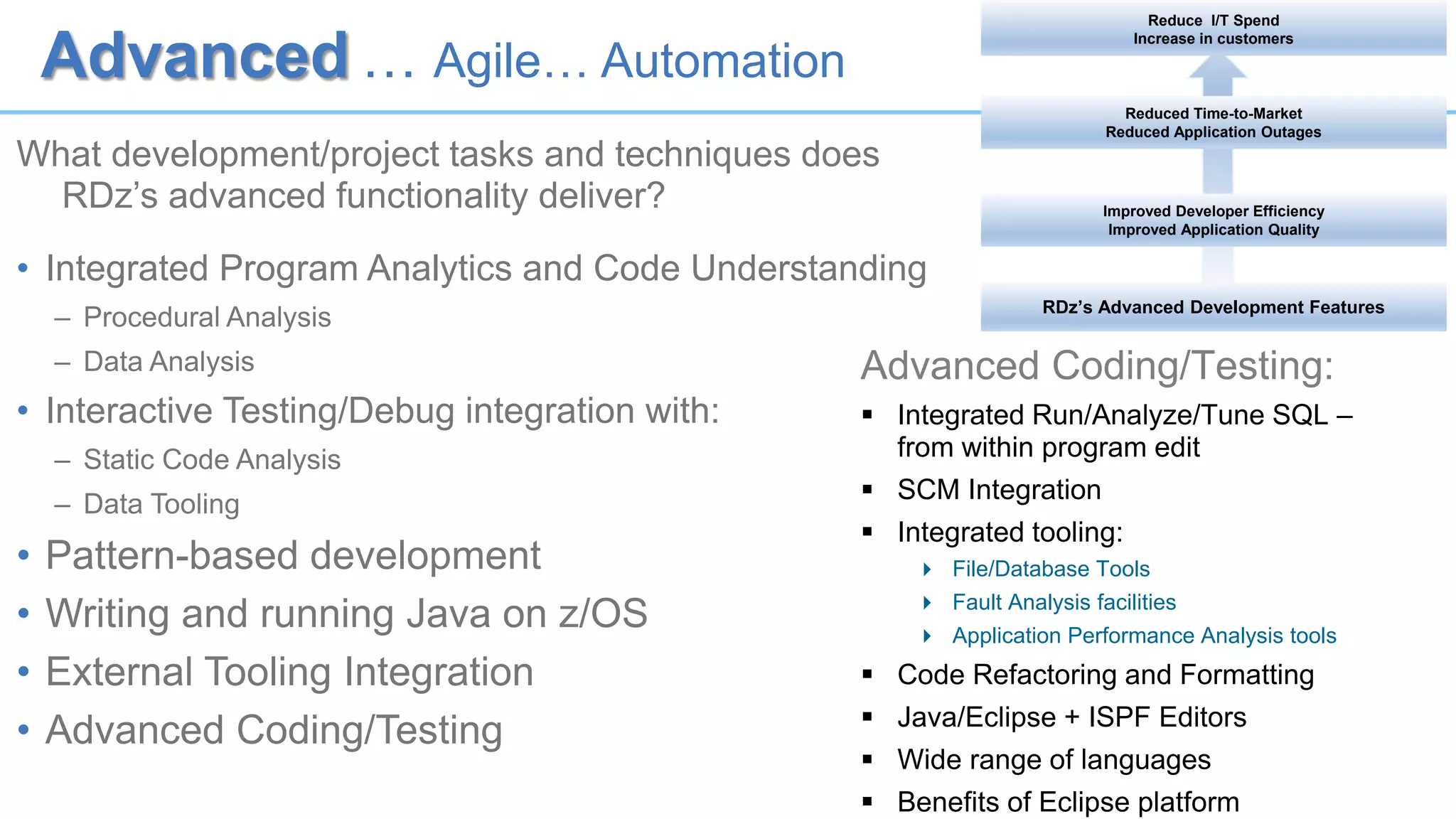Advanced … Agile… Automation
What development/project tasks and techniques does
RDz’s advanced functionality deliver?
• Integrated Program Analytics and Code Understanding
– Procedural Analysis
– Data Analysis
• Interactive Testing/Debug integration with:
– Static Code Analysis
– Data Tooling
• Pattern-based development
• Writing and running Java on z/OS
• External Tooling Integration
• Advanced Coding/Testing
Advanced Coding/Testing:
 Integrated Run/Analyze/Tune SQL –
from within program edit
 SCM Integration
 Integrated tooling:
 File/Database Tools
 Fault Analysis facilities
 Application Performance Analysis tools
 Code Refactoring and Formatting
 Java/Eclipse + ISPF Editors
 Wide range of languages
 Benefits of Eclipse platform
RDz’s Advanced Development Features
Improved Developer Efficiency
Improved Application Quality
Reduced Time-to-Market
Reduced Application Outages
Reduce I/T Spend
Increase in customers
 
