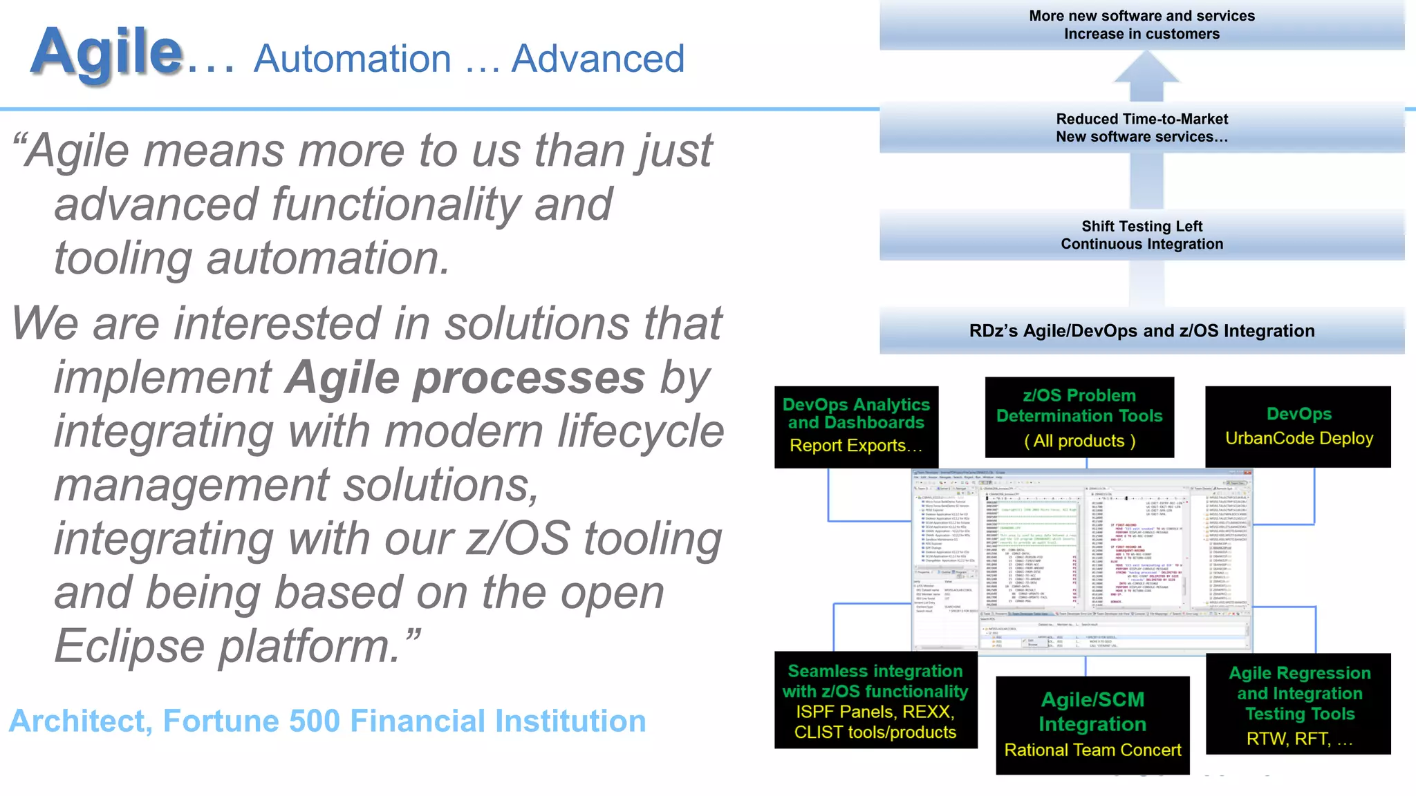 Agile… Automation … Advanced
“Agile means more to us than just
advanced functionality and
tooling automation.
We are interested in solutions that
implement Agile processes by
integrating with modern lifecycle
management solutions,
integrating with our z/OS tooling
and being based on the open
Eclipse platform.”
Architect, Fortune 500 Financial Institution
RDz’s Agile/DevOps and z/OS Integration
Shift Testing Left
Continuous Integration
Reduced Time-to-Market
New software services…
More new software and services
Increase in customers
 