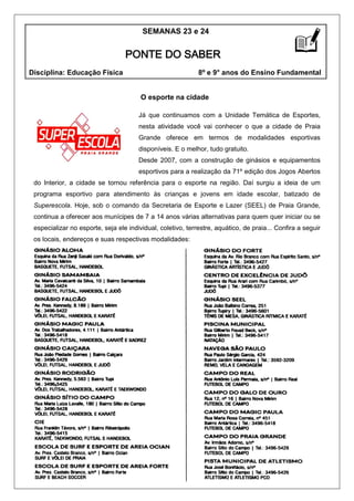 O esporte na cidade
Já que continuamos com a Unidade Temática de Esportes,
nesta atividade você vai conhecer o que a cidade de Praia
Grande oferece em termos de modalidades esportivas
disponíveis. E o melhor, tudo gratuito.
Desde 2007, com a construção de ginásios e equipamentos
esportivos para a realização da 71º edição dos Jogos Abertos
do Interior, a cidade se tornou referência para o esporte na região. Daí surgiu a ideia de um
programa esportivo para atendimento às crianças e jovens em idade escolar, batizado de
Superescola. Hoje, sob o comando da Secretaria de Esporte e Lazer (SEEL) de Praia Grande,
continua a oferecer aos munícipes de 7 a 14 anos várias alternativas para quem quer iniciar ou se
especializar no esporte, seja ele individual, coletivo, terrestre, aquático, de praia... Confira a seguir
os locais, endereços e suas respectivas modalidades:
SEMANAS 23 e 24
Disciplina: Educação Física 8º e 9° anos do Ensino Fundamental
PONTE DO SABER
 