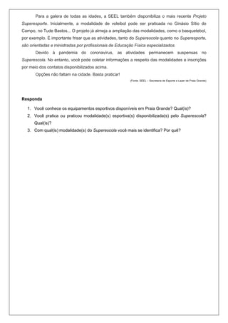 Para a galera de todas as idades, a SEEL também disponibiliza o mais recente Projeto
Superesporte. Inicialmente, a modalidade de voleibol pode ser praticada no Ginásio Sítio do
Campo, no Tude Bastos... O projeto já almeja a ampliação das modalidades, como o basquetebol,
por exemplo. É importante frisar que as atividades, tanto do Superescola quanto no Superesporte,
são orientadas e ministradas por profissionais de Educação Física especializados.
Devido à pandemia do coronavírus, as atividades permanecem suspensas no
Superescola. No entanto, você pode coletar informações a respeito das modalidades e inscrições
por meio dos contatos disponibilizados acima.
Opções não faltam na cidade. Basta praticar!
(Fonte: SEEL – Secretaria de Esporte e Lazer de Praia Grande)
Responda
1. Você conhece os equipamentos esportivos disponíveis em Praia Grande? Qual(is)?
2. Você pratica ou praticou modalidade(s) esportiva(s) disponibilizada(s) pelo Superescola?
Qual(is)?
3. Com qual(is) modalidade(s) do Superescola você mais se identifica? Por quê?
 