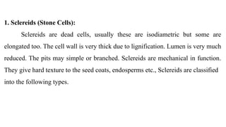 1. Sclereids (Stone Cells):
Sclereids are dead cells, usually these are isodiametric but some are
elongated too. The cell wall is very thick due to lignification. Lumen is very much
reduced. The pits may simple or branched. Sclereids are mechanical in function.
They give hard texture to the seed coats, endosperms etc., Sclereids are classified
into the following types.
 