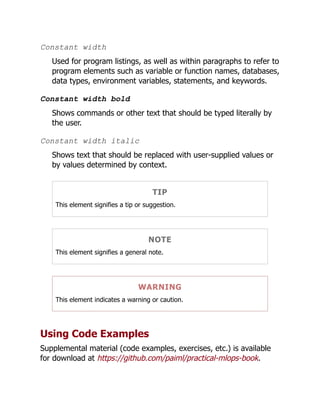 Constant width
Used for program listings, as well as within paragraphs to refer to
program elements such as variable or function names, databases,
data types, environment variables, statements, and keywords.
Constant width bold
Shows commands or other text that should be typed literally by
the user.
Constant width italic
Shows text that should be replaced with user-supplied values or
by values determined by context.
TIP
This element signifies a tip or suggestion.
NOTE
This element signifies a general note.
WARNING
This element indicates a warning or caution.
Using Code Examples
Supplemental material (code examples, exercises, etc.) is available
for download at https://github.com/paiml/practical-mlops-book.
 