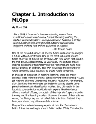 Chapter 1. Introduction to
MLOps
By Noah Gift
Since 1986, I have had a few more deaths, several from
insufficient attention but mainly from deliberately pushing the
limits in various directions—taking a chance in bonsai is a bit like
taking a chance with love; the best outcome requires risky
exposure to being hurt and no guarantee of success.
—Dr. Joseph Bogen
One of the powerful aspects of science fiction is its ability to imagine
a future without constraints. One of the most influential science
fiction shows of all time is the TV show Star Trek, which first aired in
the mid-1960s, approximately 60 years ago. The cultural impact
inspired designers of technology like the Palm Pilot and hand-held
cellular phones. In addition, Star Trek influenced the cofounder of
Apple computer, Steve Wozniak, to create Apple computers.
In this age of innovation in machine learning, there are many
essential ideas from the original series relevant to the coming MLOps
(or Machine Learning Operations) industrial revolution. For example,
Star Trek hand-held tricorders can instantly classify objects using
pretrained multiclass classification models. But, ultimately, in this
futuristic science-fiction world, domain experts like the science
officers, medical officers, or captain of the ship, don’t spend months
training machine learning models. Likewise, the crew of their science
vessel, the Enterprise, are not called data scientists. Instead, they
have jobs where they often use data science.
Many of the machine learning aspects of this Star Trek science
fiction future are no longer science fiction in the 2020s. This chapter
 