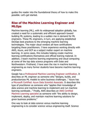 guides the reader into the foundational theory of how to make this
possible. Let’s get started.
Rise of the Machine Learning Engineer and
MLOps
Machine learning (ML), with its widespread adoption globally, has
created a need for a systematic and efficient approach toward
building ML systems, leading to a sudden rise in demand for ML
engineers. These ML engineers, in turn, are applying established
DevOps best practices to the emerging machine learning
technologies. The major cloud vendors all have certifications
targeting these practitioners. I have experience working directly with
AWS, Azure, and GCP as a subject matter expert on machine
learning. In some cases, this includes helping create machine
learning certifications themselves and official training material. In
addition, I teach machine learning engineering and cloud computing
at some of the top data science programs with Duke and
Northwestern. Firsthand, I have seen the rise in machine learning
engineering as many former students have become machine learning
engineers.
Google has a Professional Machine Learning Engineer certification. It
describes an ML engineer as someone who “designs, builds, and
productionizes ML models to solve business challenges…” Azure has
a Microsoft Certified: Azure Data Scientist Associate. It describes this
type of practitioner as someone who “applies their knowledge of
data science and machine learning to implement and run machine
learning workloads…” Finally, AWS describes an AWS Certified
Machine Learning specialist as someone with “the ability to design,
implement, deploy, and maintain machine learning solutions for
given business problems.”
One way to look at data science versus machine learning
engineering is to consider science versus engineering itself. Science
 