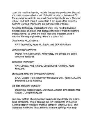 count the machine learning models that go into production. Second,
you could measure the impact of the ML models on business ROI.
These metrics culminate in a model’s operational efficiency. The cost,
uptime, and staff needed to maintain it are signals that predict a
machine learning engineering project’s success or failure.
Advanced technology organizations know they need to leverage
methodologies and tools that decrease the risk of machine learning
projects failing. So what are these tools and processes used in
machine learning engineering? Here is a partial list:
Cloud native ML platforms
AWS SageMaker, Azure ML Studio, and GCP AI Platform
Containerized workflows
Docker format containers, Kubernetes, and private and public
container registries
Serverless technology
AWS Lambda, AWS Athena, Google Cloud Functions, Azure
Functions
Specialized hardware for machine learning
GPUs, Google TPU (TensorFlow Processing Unit), Apple A14, AWS
Inferentia Elastic inference
Big data platforms and tools
Databricks, Hadoop/Spark, Snowflake, Amazon EMR (Elastic Map
Reduce), Google Big Query
One clear pattern about machine learning is how deeply tied it is to
cloud computing. This is because the raw ingredients of machine
learning happen to require massive compute, extensive data, and
specialized hardware. Thus, there is a natural synergy with deep
 