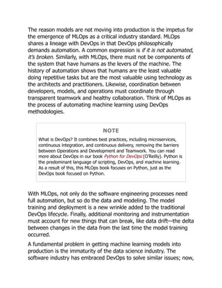 The reason models are not moving into production is the impetus for
the emergence of MLOps as a critical industry standard. MLOps
shares a lineage with DevOps in that DevOps philosophically
demands automation. A common expression is if it is not automated,
it’s broken. Similarly, with MLOps, there must not be components of
the system that have humans as the levers of the machine. The
history of automation shows that humans are the least valuable
doing repetitive tasks but are the most valuable using technology as
the architects and practitioners. Likewise, coordination between
developers, models, and operations must coordinate through
transparent teamwork and healthy collaboration. Think of MLOps as
the process of automating machine learning using DevOps
methodologies.
NOTE
What is DevOps? It combines best practices, including microservices,
continuous integration, and continuous delivery, removing the barriers
between Operations and Development and Teamwork. You can read
more about DevOps in our book Python for DevOps (O’Reilly). Python is
the predominant language of scripting, DevOps, and machine learning.
As a result of this, this MLOps book focuses on Python, just as the
DevOps book focused on Python.
With MLOps, not only do the software engineering processes need
full automation, but so do the data and modeling. The model
training and deployment is a new wrinkle added to the traditional
DevOps lifecycle. Finally, additional monitoring and instrumentation
must account for new things that can break, like data drift—the delta
between changes in the data from the last time the model training
occurred.
A fundamental problem in getting machine learning models into
production is the immaturity of the data science industry. The
software industry has embraced DevOps to solve similar issues; now,
 