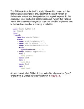 The GitHub Actions file itself is straightforward to create, and the
following is an example of one. Note that the exact version of
Python sets to whatever interpretation the project requires. In this
example, I want to check a specific version of Python that runs on
Azure. The continuous integration steps are trivial to implement due
to the hard work earlier in creating a Makefile:
name: Azure Python 3.5
on: [push]
jobs:
build:
runs-on: ubuntu-latest
steps:
- uses: actions/checkout@v2
- name: Set up Python 3.5.10
uses: actions/setup-python@v1
with:
python-version: 3.5.10
- name: Install dependencies
run: |
make install
- name: Lint
run: |
make lint
- name: Test
run: |
make test
An overview of what GitHub Actions looks like when run on “push”
events from a GitHub repository is shown in Figure 1-6.
 