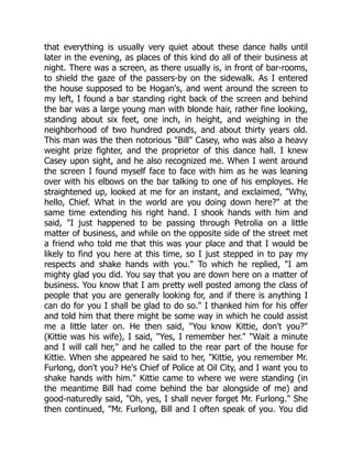 that everything is usually very quiet about these dance halls until
later in the evening, as places of this kind do all of their business at
night. There was a screen, as there usually is, in front of bar-rooms,
to shield the gaze of the passers-by on the sidewalk. As I entered
the house supposed to be Hogan's, and went around the screen to
my left, I found a bar standing right back of the screen and behind
the bar was a large young man with blonde hair, rather fine looking,
standing about six feet, one inch, in height, and weighing in the
neighborhood of two hundred pounds, and about thirty years old.
This man was the then notorious "Bill" Casey, who was also a heavy
weight prize fighter, and the proprietor of this dance hall. I knew
Casey upon sight, and he also recognized me. When I went around
the screen I found myself face to face with him as he was leaning
over with his elbows on the bar talking to one of his employes. He
straightened up, looked at me for an instant, and exclaimed, "Why,
hello, Chief. What in the world are you doing down here?" at the
same time extending his right hand. I shook hands with him and
said, "I just happened to be passing through Petrolia on a little
matter of business, and while on the opposite side of the street met
a friend who told me that this was your place and that I would be
likely to find you here at this time, so I just stepped in to pay my
respects and shake hands with you." To which he replied, "I am
mighty glad you did. You say that you are down here on a matter of
business. You know that I am pretty well posted among the class of
people that you are generally looking for, and if there is anything I
can do for you I shall be glad to do so." I thanked him for his offer
and told him that there might be some way in which he could assist
me a little later on. He then said, "You know Kittie, don't you?"
(Kittie was his wife), I said, "Yes, I remember her." "Wait a minute
and I will call her," and he called to the rear part of the house for
Kittie. When she appeared he said to her, "Kittie, you remember Mr.
Furlong, don't you? He's Chief of Police at Oil City, and I want you to
shake hands with him." Kittie came to where we were standing (in
the meantime Bill had come behind the bar alongside of me) and
good-naturedly said, "Oh, yes, I shall never forget Mr. Furlong." She
then continued, "Mr. Furlong, Bill and I often speak of you. You did
 