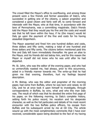 The crowd filled the Mayor's office to overflowing, and among those
present were a few friends and former associates of Daly's, who
succeeded in getting one of the citizens, a saloon proprietor and
considered a good citizen and fairly well off, to come forward and
intercede with the Mayor, who at that time, in accordance with the
laws of Pennsylvania, was a committing magistrate. Daly's friends
told the Mayor that they would pay his fine and the costs and would
see that he left town within the hour, if he (the mayor) would let
Daly go upon the payment of the fine and costs for his having
assaulted Zeigenheim.
The Mayor assented and fined him one hundred dollars and costs,
three dollars and fifty cents, making a total of one hundred and
three dollars and fifty cents. The citizens before mentioned paid this
fine and Daly left town immediately thereafter. He gave an alias to
the Mayor, and his friends did not betray him, and for this reason the
Mayor or myself did not know who he was until after he had
departed.
Mr. St. John, who was the editor of the evening paper, and who had
so unmercifully roasted me, had always, prior to this occurrence,
acted in a friendly manner towards me. The write-up that he had
given me that evening, therefore, hurt my feelings beyond
description.
A Mr. Bishop, who was the editor and proprietor of the morning
paper, had come from Buffalo, where he was born and raised, to Oil
City, and he at once took it upon himself to investigate, through
correspondents in Buffalo, by wire, what and who this man Daly
was. The result of which was that he devoted the entire first page of
his paper, on the following morning, to Daly's complete history,
setting forth his police record, his vocation and his desperate
character, as well as the full particulars and details of his most recent
encounter with the two Buffalo police officers, his escape from
Buffalo and his subsequent arrest by me at Oil City. The article
wound up with the most complimentary comments that I have ever
received, considerable space being devoted to the fact of my having
 
