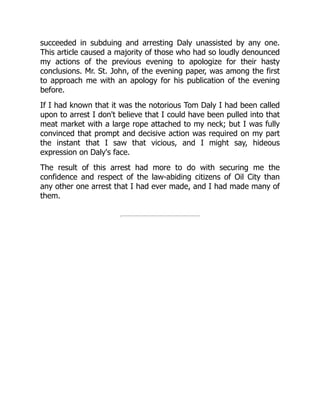 succeeded in subduing and arresting Daly unassisted by any one.
This article caused a majority of those who had so loudly denounced
my actions of the previous evening to apologize for their hasty
conclusions. Mr. St. John, of the evening paper, was among the first
to approach me with an apology for his publication of the evening
before.
If I had known that it was the notorious Tom Daly I had been called
upon to arrest I don't believe that I could have been pulled into that
meat market with a large rope attached to my neck; but I was fully
convinced that prompt and decisive action was required on my part
the instant that I saw that vicious, and I might say, hideous
expression on Daly's face.
The result of this arrest had more to do with securing me the
confidence and respect of the law-abiding citizens of Oil City than
any other one arrest that I had ever made, and I had made many of
them.
 