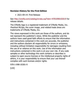 Revision History for the First Edition
2021-09-14: First Release
See http://oreilly.com/catalog/errata.csp?isbn=9781098103019 for
release details.
The O’Reilly logo is a registered trademark of O’Reilly Media, Inc.
Practical MLOps, the cover image, and related trade dress are
trademarks of O’Reilly Media, Inc.
The views expressed in this work are those of the authors, and do
not represent the publisher’s views. While the publisher and the
authors have used good faith efforts to ensure that the information
and instructions contained in this work are accurate, the publisher
and the authors disclaim all responsibility for errors or omissions,
including without limitation responsibility for damages resulting from
the use of or reliance on this work. Use of the information and
instructions contained in this work is at your own risk. If any code
samples or other technology this work contains or describes is
subject to open source licenses or the intellectual property rights of
others, it is your responsibility to ensure that your use thereof
complies with such licenses and/or rights.
978-1-098-10301-9
[LSI]
 