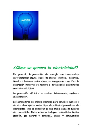 ¿Cómo se genera la electricidad?
En general, la generación de energía eléctrica consiste
en transformar alguna clase de energía química, mecánica,
térmica o luminosa, entre otras, en energía eléctrica. Para la
generación industrial se recurre a instalaciones denominadas
centrales eléctricas.
La generación eléctrica se realiza, básicamente, mediante
un generador.
Los generadores de energía eléctrica para servicios públicos y
de otra clase operan varios tipos de unidades generadoras de
electricidad, que se alimentan de una amplia gama de fuentes
de combustible. Entre estas se incluyen combustibles fósiles
(carbón, gas natural y petróleo), uranio y combustibles
5
 