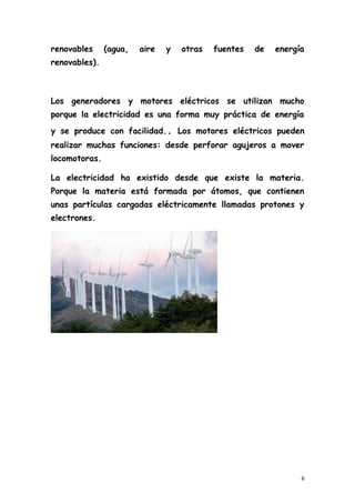 renovables (agua, aire y otras fuentes de energía
renovables).
Los generadores y motores eléctricos se utilizan mucho
porque la electricidad es una forma muy práctica de energía
y se produce con facilidad.. Los motores eléctricos pueden
realizar muchas funciones: desde perforar agujeros a mover
locomotoras.
La electricidad ha existido desde que existe la materia.
Porque la materia está formada por átomos, que contienen
unas partículas cargadas eléctricamente llamadas protones y
electrones.
6
 