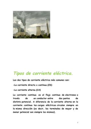 Tipos de corriente eléctrica.
Los dos tipos de corriente eléctrica más comunes son:
-La corriente directa o continua.(CD)
-La corriente alterna.(CA)
La corriente continua es el flujo continuo de electrones a
través de un conductor entre dos puntos de
distinto potencial. A diferencia de la corriente alterna en la
corriente continua las cargas eléctricas circulan siempre en
la misma dirección (es decir, los terminales de mayor y de
menor potencial son siempre los mismos).
7
 