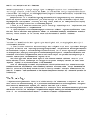 Chapter 1 ■ Getting Started with Entity Framework
4
stakeholder perspective, an employee is a single object, which happens to contain phone numbers and devices.
The developer is unaware, and does not care, that the DBA has normalized this employee object into three separate
database tables. Once configured, the mapping between the single class and three database tables is abstracted away
and handled by the Entity Framework.
A reverse situation can be seen for the single Department table, which programmatically maps to three entity
classes that represent individual departments. Again, to the developer and project stakeholders, a separate entity
object represents each department (Accounting, Marketing, Finance, and so on), but DBA optimizes and collapses
these objects into a single database table for data storage purposes.
Of course, as can be seen in the Location table, you can easily map a single entity class to a single database table,
which is the default behavior for Entity Framework.
The key takeaway here is that developer and project stakeholders work with a representation of domain classes
that make sense in the context of the application. The DBA can structure the underlying database tables in order to
efficiently tune the database. And you can easily bridge these two worlds with the Entity Framework.
The Layers
The Entity Data Model consists of three separate layers: the conceptual, store, and mapping layers. Each layer is
decoupled from the others.
The entity classes are contained in the conceptual layer of the Entity Data Model. This is layer in which developers
and project stakeholders work. Depending upon how you implement the Entity Framework, the conceptual layer can
be modeled with a designer or from code. Once you make that decision, you can reverse- engineer your model from
an existing database, leveraging the designer and extensive tooling that ships with Entity Framework or create your
model with code and have Entity Framework generate the database for you. The syntax for the conceptual layer is
defined in the Conceptual Schema Definition Language (CSDL).
Every useful application needs to persist objects to some data store. The store layer of the Entity Data Model
defines the tables, columns, relationships, and data types that map to the underlying database. The Store Schema
Definition Language (SSDL) defines the syntax for the store model.
Finally, the mapping layer defines the mapping between the conceptual and store layer. Among other things,
this layer defines how properties from entity classes map to columns in database tables. This layer is exposed to the
developer from the Mapping Details window contained in the Entity Framework designer or data annotations and
fluent API if choosing a code-based approach. The Mapping Specification Language (MSL) defines the syntax for the
mapping layer.
The Terminology
As expected, the Entity Framework comes with its own vocabulary. If you have used any of the popular ORM tools
or are familiar with database modeling, you’ve probably encountered some of the terminology before. Although the
entire vocabulary is extensive, we’ll provide just a few of the basic terms to get us started.
As discussed earlier, an EntityType represents a class in your domain model. An instance of an EntityType is often
referred to as an entity. If you are using the Entity Framework designer, an EntityType is represented on the design
surface as a box with various properties. Figure 1-3 shows two EntityTypes: Employee and Task.
 