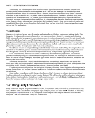 Chapter 1 ■ Getting Started with Entity Framework
6
Alternatively, you can leverage the more recent Code-First approach to manually create the concrete code
yourself, gaining direct control over the entire process. With Code First, the developer can create entity classes,
mappings and context object, all without the help of a designer. These manually created entity classes, commonly
referred to as POCO, or Plain Old CLR Objects, have no dependence on Entity Framework plumbing. Even more
interesting, the development team can leverage the Entity Framework Power Tool utilities (free download from
Microsoft) to reverse-engineer a Code First model from an existing database, foregoing the effort to have manually
create the entity classes, mappings and context object. The recipes in Chapter 8 show you the basics of creating and
using POCO. Many of the recipes throughout the book will show you how to use Code First across specific contexts
such as in n-Tier applications.
Visual Studio
Of course, the main tool we use when developing applications for the Windows environment is Visual Studio. This
Integrated Development Environment has evolved over many years from a simple C++ compiler and editor to a
highly integrated, multi-language environment that supports the entire software development lifecycle. Visual Studio
and its related tools and services provide for design, development, unit testing, debugging, software configuration
management, build management and continuous integration, and much more. Don’t be worried if you haven’t used
all these in your work; few developers have. The point is that Visual Studio is a full-featured toolset. Visual Studio
plays a vital role in the development of Entity Framework applications.
Visual Studio provides an integrated design surface for Entity Framework models. Using this design surface and
other tools in Visual Studio, you can create models from scratch or create them from an existing database. You also
have the option to completely eliminate the designer and manually craft your Entity Types and configuration.
If you have an existing database, which is the case for many of us with existing applications, Visual Studio
provides tools for importing your tables and relationships into a model. This fits nicely with the real world because
few of us have the luxury of developing brand-new applications. Most of us have to extend, maintain, and evolve our
existing code and databases.
Alternately, you can create a model from scratch by starting with an empty design surface and adding new
EntityTypes to the surface, creating both associations and inheritance hierarchies for your model. When you are done
creating the model, right-click the design surface and select Generate Database from Model.
If your project team is code-centric, you can instead create a set of domain classes, including relationships and a
context class and then wire up these classes to hook into the Entity Framework engine and features without having to
use a designer.
Once you have created your model, changes often happen. That’s the nature of software development. Visual
Studio provides tools for updating the model from the database. This will keep the model synchronized with changes
in the database. Additionally, the Entity Framework Team also supports a tool called Code First Migrations, which can
be used to keep your database up-to-date with changes in your model.
1-2. Using Entity Framework
Entity Framework is tightly integrated with Visual Studio. To implement Entity Framework in your application, add a
new ADO.NET Entity Data Model in your project. Right-click your project and select Add ➤ New Item. In the dialog
box (see Figure 1-4), choose the ADO.NET Entity Data Model template. This template is located under the Data
templates. Click Add to launch the Entity Data Model Wizard.
 