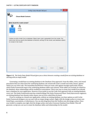 Chapter 1 ■ Getting Started with Entity Framework
8
Generating a model from an existing database is the Database-First approach. From the tables, views, and stored
procedures that you select from the underlying database, the wizard will create a model and entity classes, against
which you can write code. The immediate benefit here is that you write code against strongly typed entity classes,
which Entity Framework maps to the underlying database tables and columns. If the tables you include are related in
the database, these relationships will be modeled as associations. This is one way to create your model if you already
have a database for your application. However, if you prefer to use the Code-First approach with an existing database,
worry not. The Entity Framework team has created tooling (The Entity Framework Power Tools) that reverse-engineers
an existing database into domain entity classes, just as if you coded them by hand.
If you’re working on a brand-new application, without an existing database, you have options as well. In the
Entity Framework designer, you can start with an empty design surface. Right-click the design surface to create new
EntityTypes, associations, or inheritances. You can also drag them from the Toolbox onto the design surface. Once
your model is complete, just right-click the design surface and select Generate Database from Model. This will
generate a script you can use to create the database tables and relationships for the model.
Figure 1-5. The Entity Data Model Wizard gives you a choice between creating a model from an existing database or
starting with an empty model
 