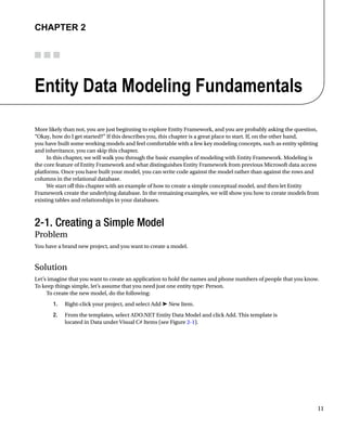 11
Chapter 2
Entity Data Modeling Fundamentals
More likely than not, you are just beginning to explore Entity Framework, and you are probably asking the question,
“Okay, how do I get started?” If this describes you, this chapter is a great place to start. If, on the other hand,
you have built some working models and feel comfortable with a few key modeling concepts, such as entity splitting
and inheritance, you can skip this chapter.
In this chapter, we will walk you through the basic examples of modeling with Entity Framework. Modeling is
the core feature of Entity Framework and what distinguishes Entity Framework from previous Microsoft data access
platforms. Once you have built your model, you can write code against the model rather than against the rows and
columns in the relational database.
We start off this chapter with an example of how to create a simple conceptual model, and then let Entity
Framework create the underlying database. In the remaining examples, we will show you how to create models from
existing tables and relationships in your databases.
2-1. Creating a Simple Model
Problem
You have a brand new project, and you want to create a model.
Solution
Let’s imagine that you want to create an application to hold the names and phone numbers of people that you know.
To keep things simple, let’s assume that you need just one entity type: Person.
To create the new model, do the following:
1. Right-click your project, and select Add ➤ New Item.
2. From the templates, select ADO.NET Entity Data Model and click Add. This template is
located in Data under Visual C# Items (see Figure 2-1).
 