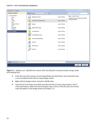 Chapter 2 ■ Entity Data Modeling Fundamentals
12
3. In the first step of the wizard, choose Empty Model and click Finish. The wizard will create
a new conceptual model with an empty design surface.
4. Right-click the design surface, and select Add ➤ Entity.
5. Type Person in the Entity name field, and select the box to Create a key property. Use Id
as the Key Property. Make sure that its Property Type is Int32. Click OK, and a new Person
entity will appear on the design surface (see Figure 2-2).
Figure 2-1. Adding a new .emdx file that contains XML describing the conceptual model, storage model,
and mapping layer
 