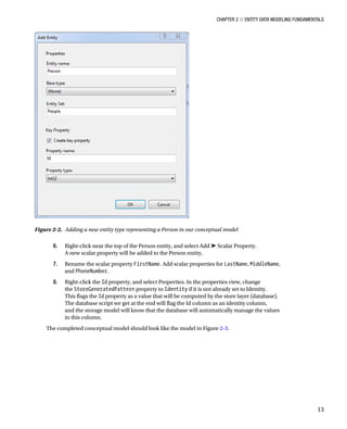 Chapter 2 ■ Entity Data Modeling Fundamentals
13
6. Right-click near the top of the Person entity, and select Add ➤ Scalar Property.
A new scalar property will be added to the Person entity.
7. Rename the scalar property FirstName. Add scalar properties for LastName, MiddleName,
and PhoneNumber.
8. Right-click the Id property, and select Properties. In the properties view, change
the StoreGeneratedPattern property to Identity if it is not already set to Identity.
This flags the Id property as a value that will be computed by the store layer (database).
The database script we get at the end will flag the Id column as an identity column,
and the storage model will know that the database will automatically manage the values
in this column.
The completed conceptual model should look like the model in Figure 2-3.
Figure 2-2. Adding a new entity type representing a Person in our conceptual model
 