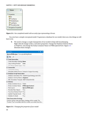 Chapter 2 ■ Entity Data Modeling Fundamentals
14
You now have a simple conceptual model. To generate a database for our model, there are a few things we still
have to do:
9. We need to change a couple of properties of our model to help with housekeeping.
Right-click the design surface, and select properties. Change the Database Schema Name
to Chapter2, and change the Entity Container Name to EF6RecipesContext. Figure 2-4
illustrates these changes.
Figure 2-4. Changing the properties of our model
Figure 2-3. Our completed model with an entity type representing a Person
 