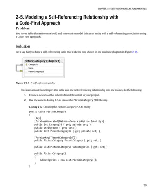 Chapter 2 ■ Entity Data Modeling Fundamentals
29
2-5. Modeling a Self-Referencing Relationship with
a Code-First Approach
Problem
You have a table that references itself, and you want to model this as an entity with a self-referencing association using
a Code-First approach.
Solution
Let’s say that you have a self-referencing table that’s like the one shown in the database diagram in Figure 2-14.
To create a model and import this table and the self-referencing relationship into the model, do the following:
1. Create a new class that inherits from DbContext in your project.
2. Use the code in Listing 2-5 to create the PictureCategory POCO entity.
Listing 2-5. Creating the PictureCategory POCO Entity
public class PictureCategory
{
[Key]
[DatabaseGenerated(DatabaseGeneratedOption.Identity)]
public int CategoryId { get; private set; }
public string Name { get; set; }
public int? ParentCategoryId { get; private set; }
[ForeignKey(ParentCategoryId)]
public PictureCategory ParentCategory { get; set; }
public ListPictureCategory Subcategories { get; set; }
public PictureCategory()
{
Subcategories = new ListPictureCategory();
}
}
Figure 2-14. A self-referencing table
 