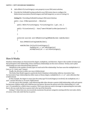 Chapter 2 ■ Entity Data Modeling Fundamentals
30
3. Add a DbSetPictureCategory auto property to your DbContext subclass.
4. Override the OnModelCreating method in your DbContext class to configure the
bidirectional association (ParentCategory and SubCategories), as seen in Listing 2-6.
Listing 2-6. Overriding OnModelCreating in DbContext Subclass
public class EF6RecipesContext : DbContext
{
public DbSetPictureCategory PictureCategories { get; set; }
public PictureContext() : base(name=EF6CodeFirstRecipesContext)
{
}
protected override void OnModelCreating(DbModelBuilder modelBuilder)
{
base.OnModelCreating(modelBuilder);
modelBuilder.EntityPictureCategory()
.HasMany(cat = cat.SubCategories)
.WithOptional(cat = cat.ParentCategory);
}
}
How It Works
Database relationships are characterized by degree, multiplicity, and direction. Degree is the number of entity types
that participate in the relationship. Unary and binary relationships are the most common. Tertiary and n-place
relationships are more theoretical than practical.
Multiplicity is the number of entity types on each end of the relationship. You have seen the multiplicities 0..1
(zero or 1), 1 (one), and * (many).
Finally, the direction is either one-way or bidirectional.
The Entity Data Model supports a particular kind of database relationship called an Association Type.
An Association Type relationship has either unary or binary degree, multiplicities 0..1, 1, or *, and a direction that
is bidirectional.
In this example, the degree is unary (just the entity type PictureCategory is involved), the multiplicity is 0..1
and *, and the direction is, of course, bidirectional.
As is the case in this example, a self-referencing table often denotes a parent-child relationship, with each parent
having many children while each child has just one parent. Because the parent end of the relationship is 0..1 and
not 1, it is possible for a child to have no parent. This is just what you want to leverage in representing the root node;
that is, the one node that has no parent and is the top of the hierarchy.
Listing 2-7 shows how you can recursively enumerate the picture categories starting with the root node, which,
of course, is the only node that has no parent.
 