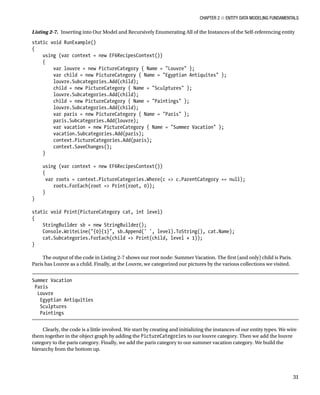 Chapter 2 ■ Entity Data Modeling Fundamentals
31
Listing 2-7. Inserting into Our Model and Recursively Enumerating All of the Instances of the Self-referencing entity
static void RunExample()
{
using (var context = new EF6RecipesContext())
{
var louvre = new PictureCategory { Name = Louvre };
var child = new PictureCategory { Name = Egyptian Antiquites };
louvre.Subcategories.Add(child);
child = new PictureCategory { Name = Sculptures };
louvre.Subcategories.Add(child);
child = new PictureCategory { Name = Paintings };
louvre.Subcategories.Add(child);
var paris = new PictureCategory { Name = Paris };
paris.Subcategories.Add(louvre);
var vacation = new PictureCategory { Name = Summer Vacation };
vacation.Subcategories.Add(paris);
context.PictureCategories.Add(paris);
context.SaveChanges();
}
using (var context = new EF6RecipesContext())
{
var roots = context.PictureCategories.Where(c = c.ParentCategory == null);
roots.ForEach(root = Print(root, 0));
}
}
static void Print(PictureCategory cat, int level)
{
StringBuilder sb = new StringBuilder();
Console.WriteLine({0}{1}, sb.Append(' ', level).ToString(), cat.Name);
cat.Subcategories.ForEach(child = Print(child, level + 1));
}
The output of the code in Listing 2-7 shows our root node: Summer Vacation. The first (and only) child is Paris.
Paris has Louvre as a child. Finally, at the Louvre, we categorized our pictures by the various collections we visited.
Summer Vacation
Paris
Louvre
Egyptian Antiquities
Sculptures
Paintings
Clearly, the code is a little involved. We start by creating and initializing the instances of our entity types. We wire
them together in the object graph by adding the PictureCategories to our louvre category. Then we add the louvre
category to the paris category. Finally, we add the paris category to our summer vacation category. We build the
hierarchy from the bottom up.
 